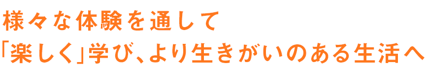 様々な体験を通して「楽しく」学び、より生きがいのある生活へ